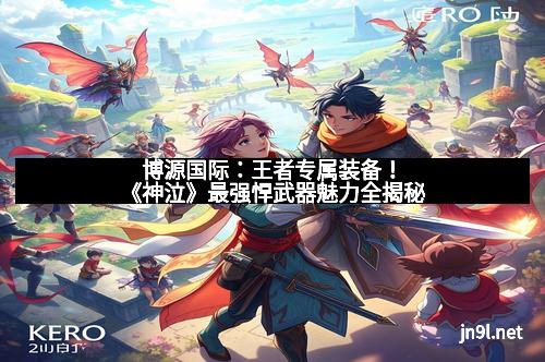 博源国际：王者专属装备！《神泣》最强悍武器魅力全揭秘