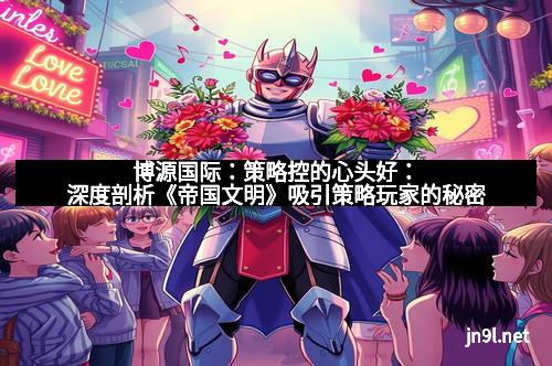 博源国际：策略控的心头好：深度剖析《帝国文明》吸引策略玩家的秘密